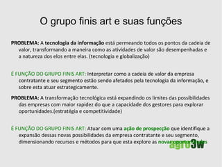 O grupo finis art  valores Integridade, ética e respeito , estas são qualidades que os clientes experimentam nas relações comerciais conosco. Sempre respeitamos a privacidade dos clientes.  Inovação  - Exercemos um esforço contínuo para que as inovações e atualizações na área de inteligência competitiva atinjam nossos clientes com as mais valiosas técnicas de marketing e recursos digitais disponíveis. Política da qualidade  - Comprometimento em administrar a empresa e todos os seus processos orientados pela Política da Qualidade. Participação  - Compreendemos que um membro da nossa equipe é parte relevante de um todo, que atuando com comprometimento e motivação, possibilita alcançarmos nossas metas. Nossa política de gestão de pessoas envolve uma ação de marketing interno com o objetivo de que todos estejam em sintonia com a missão da empresa. 