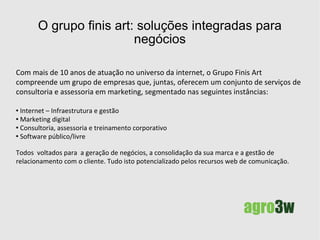 O agronegócio tem na tecnologia da informação e comunicação, quer seja na pesquisa, na produção, no marketing ou na comercialização, uma das mais importantes ferramentas para atuar com competitividade nos mercados, cada vez mais globalizados. A  Agro3w  é a unidade do Grupo finis art focada para a oferta de serviços de consultoria, assessoria em marketing voltada para o  agronegócio. Nossos serviços proporcionam a “imersão” do seu empreendimento no meio digital (web ou não), facilitando a implantação de novos processos que envolvam tecnologia e negócios.  A TIC e o agronegócio 