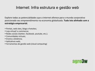 Internet: Infra estrutura e gestão web posicionando-se no mercado Explore todas as potencialidades que a internet oferece para o mundo corporativo, posicionando adequadamente seu empreendimento na economia globalizada.  Fazemos a  análise,   planejamento, replanejamento e/ou execução  de projetos web, alinhando-os a estratégia empresarial. Portais, web sites, blogs e hotsites; Loja virtual/ e-commerce; Redes sociais (twitter, facebook, youtube, etc.); Comunidades virtuais; Ensino a distância; Aplicativos web; Ferramentas de gestão web (cloud computing). 