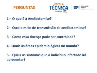 PERGUNTAS 
1 – O que é a Ancilostomíse? 
2 – Qual o meio de transmissão da ancilostomíase? 
3 – Como essa doença pode ser controlada? 
4 - Quais as áreas epidemiológicas no mundo? 
5 – Quais os sintomas que o indivíduo infectado irá 
apresentar? 
 