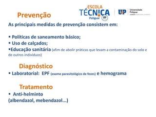 Prevenção 
As principais medidas de prevenção consistem em: 
 Políticas de saneamento básico; 
 Uso de calçados; 
Educação sanitária (afim de abolir práticas que levam a contaminação do solo e 
de outros indivíduos) 
Diagnóstico 
 Laboratorial: EPF (exame parasitológico de fezes) e hemograma 
Tratamento 
 Anti-helminto 
(albendazol, mebendazol...) 
 