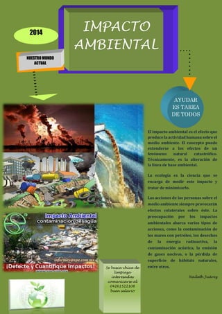 IMPACTO
AMBIENTAL
NUESTRO MUNDO
ACTUAL
2014
AYUDAR
ES TAREA
DE TODOS
El impacto ambiental es el efecto que
produce la actividad humana sobre el
medio ambiente. El concepto puede
extenderse a los efectos de un
fenómeno natural catastrófico.
Técnicamente, es la alteración de
la línea de base ambiental.
La ecología es la ciencia que se
encarga de medir este impacto y
tratar de minimizarlo.
Las acciones de las personas sobre el
medio ambiente siempre provocarán
efectos colaterales sobre éste. La
preocupación por los impactos
ambientales abarca varios tipos de
acciones, como la contaminación de
los mares con petróleo, los desechos
de la energía radioactiva, la
contaminación acústica, la emisión
de gases nocivos, o la pérdida de
superficie de hábitats naturales,
entre otros.
Naileth Juárez
Se busca chica de
limpieza
interesadas
comunicarse al
04261522108
buen salario
 