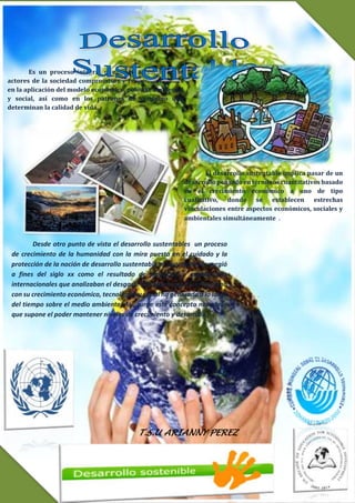 T.S.U ARIANNY PEREZ
Es un proceso integral que exige a los distintos
actores de la sociedad compromisos y responsabilidades
en la aplicación del modelo económico, político, ambiental
y social, así como en los patrones de consumo que
determinan la calidad de vida.
Desde otro punto de vista el desarrollo sustentables un proceso
de crecimiento de la humanidad con la mira puesta en el cuidado y la
protección de la noción de desarrollo sustentable es muy reciente: surgió
a fines del siglo xx como el resultado de proyectos y exposiciones
internacionales que analizaban el desgaste y el abuso que el ser humano
con su crecimiento económico, tecnológico y social ha generado a lo largo
del tiempo sobre el medio ambiente. Así, surge este concepto novedoso
que supone el poder mantener niveles de crecimiento y desarrollo.
El desarrollo sustentable implica pasar de un
desarrollo pensado en términos cuantitativos basado
en el crecimiento económico a uno de tipo
cualitativo, donde se establecen estrechas
vinculaciones entre aspectos económicos, sociales y
ambientales simultáneamente .
 