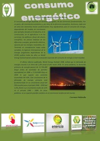 Tendencias mundiales del consumo de energía
El consumo de energía depende, en términos agregados, de dos elementos fundamentales. Por
un parte, del crecimiento económico y, por otra, de la eficiencia energética. Asimismo, cada uno
de estos dos elementos tienen condicionantes muy significativos para el consumo de energía,
dependiendo del modelo de crecimiento
(por ejemplo, basado en la industria, en la
construcción, en la agricultura o en los
servicios), las políticas a favor del ahorro
energético, los precios relativos de las
diferentes energías, generación eléctrica,
apuesta por las energías renovables, etc.
Teniendo en consideración todas estas
variables, la Agencia Internacional de la
Energía (organismo dependiente de la
OCDE) publica todos los años su World
Energy Outlook donde analiza la evaluación esperada del consumo de energía a nivel mundial.
El último informe publicado, World Energy Outlook 2008, señala que la demanda de
energía crecerá a un ritmo del 1,6% anual al año hasta 2030. En otras palabras, la demanda
primaria de energía pasará de 11.730.000
ktep2 (miles de toneladas de petróleo
equivalente) en 2006 a 17.014.000 Ktep en
2030 lo que supone una aumento
acumulado del 45%. Este crecimiento de la
demanda de energía primaria está
fundamentado en un crecimiento anual del
PIB mundial para el período 2006 – 2030 del
3,3%, frente a un crecimiento medio de 3,5%
en el período 1980 – 2006. En otras
palabras, no se esperan grandes cambios en el crecimiento tendencial del mundo.
Carmen Melénde
 