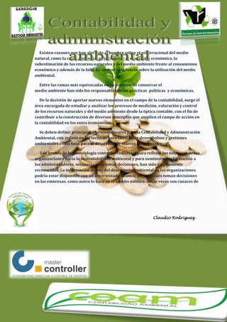 Claudio Rodríguez
Existen razones que han alertado al hombre sobre el uso irracional del medio
natural, como la crisis ambiental generada por el desarrollo económico, la
subestimación de los recursos naturales y del medio ambiente frente al consumismo
económico y además de la falta de control y vigilancia sobre la utilización del medio
ambiental.
Entre las ramas más equivocadas en su posición de conservar el
medio ambiente han sido los responsables de las prácticas políticas y económicas.
De la decisión de aportar nuevos elementos en el campo de la contabilidad, surge el
área encargada de estudiar y analizar los procesos de medición, valoración y control
de los recursos naturales y del medio ambiente desde la óptica contable, con el fin de
contribuir a la construcción de diversos conceptos que amplíen el campo de acción en
la contabilidad en los entes económicos.
Se deben definir principios y procedimientos para la Contabilidad y Administración
Ambiental, con énfasis en las técnicas para cuantificar desembolsos y gestiones
ambientales como base para el desarrollo de marcos conceptuales.
Los límites de la metodología contable tradicional para reflejar los esfuerzos de las
organizaciones hacia la sustentabilidad ambiental y para suministrar información a
los administradores, necesaria para tomar decisiones, han sido ampliamente
reconocidos. La información acerca del desempeño ambiental de las organizaciones
podría estar disponible con un determinado alcance, pero quienes toman decisiones
en las empresas, como quien lo hace en el ámbito público, pocas veces son capaces de
vincular la información ambiental con variables económicas y además carecen de
información crucial como es la de costos ambientales. Por esto es de suma
importancia y necesario un buen manejo de la contabilidad y administración
ambiental para lograr un control y buen desenvolvimiento en planes, proyectos y
políticas destinadas a la solución de problemas, utilización y preservación del medio
ambiente.
 
