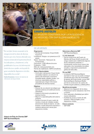 Grupo Antolín
                                             La apuesta constante por la inteligencia
                                             de negocio con SAP BusinessObjects



                                             DE UN VISTAZO
“Por un lado, hemos avanzado en la           Organización                                   Soluciones y Servicios SAP
                                             •	 Nombre de la empresa: Grupo Antolín-        •	 SAP BusinessObjects.
 integración de los datos de diversas           Irausa S.A.
                                                                                            Lo más destacado
 fuentes; por otro, hemos obtenido una       Localización: Burgos, con presencia en 23
                                                                                            •	 Para la construcción del Cuadro de
                                                países.
 mejora sustancial en la presentación de                                                       Mandos del Grupo Antolín se partió del
                                             Sector: Automóvil – Fabricación de
                                                                                               antiguo sistema pero redefiniendo algunos
                                                Componentes.
 los indicadores; y finalmente, se ha        Facturación: 2.200 millones de euros.
                                                                                               de los indicadores existentes, e
                                                                                               introduciendo muchos otros nuevos más
 posibilitado el acceso a la información     Empleados: 11.800.
                                                                                               adecuados a las necesidades de análisis
                                             Web site: www.grupoantolin.com
 desde diversos canales, incluyendo la                                                         actuales y mejorando la presentación
                                             Partner de implantación: ASPA Consultores.
                                                                                               gráfica de todos ellos.
 gran variedad de dispositivos móviles       Retos y Oportunidades
                                                                                            Por qué SAP
                                             •	 Como gran multinacional, Grupo Antolín
 disponibles hoy en día”.                       necesitaba implantar una solución de
                                                                                            •	 La solución SAP BusinessObjects
                                                                                               aportaba lo mejor que se puede conseguir
 Carlos Arozamena, director de sistemas de      gestión del rendimiento corporativo,
                                                                                               actualmente para cubrir las necesidades
 información de Grupo Antolín                   accesible desde múltiples canales, con
                                                                                               de gestión del Grupo Antolín, ya que SAP
                                                atractivas capacidades gráficas y
                                                                                               BusinessObjects Dashboard Builder
                                                capacidad para integrar información
                                                                                               permite la construcción de cuadros de
                                                procedente de diversas fuentes.
                                                                                               mandos de gran potencia y calidad gráfica.
                                             Objetivos
                                                                                            Beneficios principales
                                             •	 Dotarse de una solución tecnológica que
                                                                                            •	 Mejoras en la integración de los datos.
                                                aportase potencia en la definición de los
                                                                                            •	 Presentación de los indicadores más firme
                                                indicadores.
                                                                                               e intuitiva.
                                             •	 Integrar la información procedente de
                                                                                            •	 Gran capacidad y flexibilidad para definir
                                                diversas fuentes.
                                                                                               nuevos indicadores.
                                             •	 Mejorar la capacidad gráfica del sistema
                                                                                            •	 Facilidad de acceso a través de web
                                                existente.
                                                                                               browsers, iPads de Apple y otros
                                             •	 Facilitar el acceso al nuevo cuadro de
                                                                                               dispositivos móviles.
                                                mandos a través de múltiples canales:
                                                directamente desde el sistema, vía web      Entorno existente
                                                browser a través del portal corporativo o   •	 SAP SEM.
                                                mediante aplicaciones nativas para
                                                dispositivos móviles.




 Historia de Éxito de Clientes SAP
 SAP BusinessObjects
 