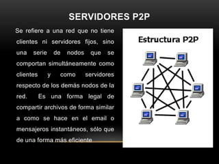 SERVIDORES P2P
Se refiere a una red que no tiene
clientes ni servidores fijos, sino
una    serie       de   nodos    que   se
comportan simultáneamente como
clientes       y    como        servidores
respecto de los demás nodos de la
red.       Es una forma legal de
compartir archivos de forma similar
a como se hace en el email o
mensajeros instantáneos, sólo que
de una forma más eficiente
 