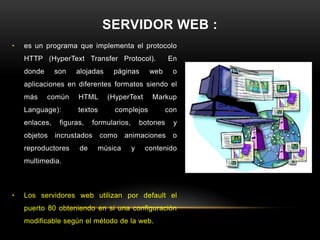 SERVIDOR WEB :
•   es un programa que implementa el protocolo
    HTTP (HyperText Transfer Protocol).                 En
    donde      son   alojadas      páginas      web      o
    aplicaciones en diferentes formatos siendo el
    más     común     HTML       (HyperText      Markup
    Language):        textos       complejos            con
    enlaces,    figuras,   formularios,       botones     y
    objetos    incrustados     como     animaciones      o
    reproductores     de       música     y    contenido
    multimedia.



•   Los servidores web utilizan por default el
    puerto 80 obteniendo en si una configuración
    modificable según el método de la web.
 