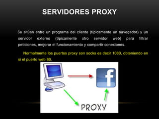 SERVIDORES PROXY

Se sitúan entre un programa del cliente (típicamente un navegador) y un
servidor   externo     (típicamente   otro   servidor   web)    para   filtrar
peticiones, mejorar el funcionamiento y compartir conexiones.

   Normalmente los puertos proxy son socks es decir 1080, obteniendo en
si el puerto web 80.
 