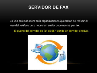 SERVIDOR DE FAX


Es una solución ideal para organizaciones que tratan de reducir el
uso del teléfono pero necesitan enviar documentos por fax.

   El puerto del servidor de fax es 557 siendo un servidor antiguo.
 