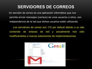 SERVIDORES DE CORREOS
Un servidor de correo es una aplicación informática que nos
permite enviar mensajes (correos) de unos usuarios a otros, con
independencia de la red que dichos usuarios estén utilizando.

   Los servidores de correo son 110 por default debido a su alto
contenido   de   enlaces   de   red   y   actualmente   han     sido
modificándolos a nuevas extensiones de implementaciones.
 