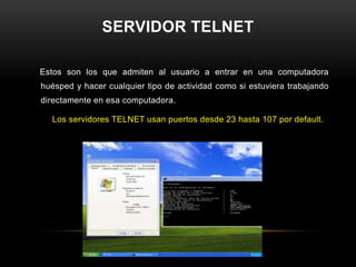 SERVIDOR TELNET

Estos son los que admiten al usuario a entrar en una computadora
huésped y hacer cualquier tipo de actividad como si estuviera trabajando
directamente en esa computadora.

  Los servidores TELNET usan puertos desde 23 hasta 107 por default.
 