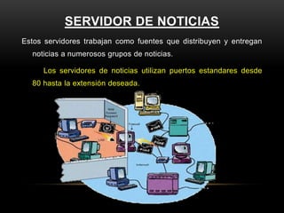 SERVIDOR DE NOTICIAS
Estos servidores trabajan como fuentes que distribuyen y entregan
  noticias a numerosos grupos de noticias.

     Los servidores de noticias utilizan puertos estandares desde
  80 hasta la extensión deseada.
 
