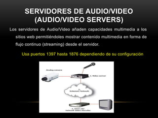 SERVIDORES DE AUDIO/VIDEO
         (AUDIO/VIDEO SERVERS)
Los servidores de Audio/Video añaden capacidades multimedia a los
  sitios web permitiéndoles mostrar contenido multimedia en forma de
  flujo continuo (streaming) desde el servidor.

     Usa puertos 1397 hasta 1876 dependiendo de su configuración
 