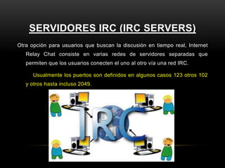 SERVIDORES IRC (IRC SERVERS)
Otra opción para usuarios que buscan la discusión en tiempo real, Internet
   Relay Chat consiste en varias redes de servidores separadas que
   permiten que los usuarios conecten el uno al otro vía una red IRC.

      Usualmente los puertos son definidos en algunos casos 123 otros 102
   y otros hasta incluso 2049.
 