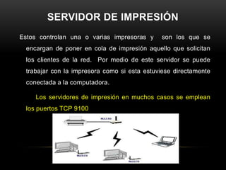 SERVIDOR DE IMPRESIÓN
Estos controlan una o varias impresoras y     son los que se
  encargan de poner en cola de impresión aquello que solicitan
  los clientes de la red. Por medio de este servidor se puede
  trabajar con la impresora como si esta estuviese directamente
  conectada a la computadora.

     Los servidores de impresión en muchos casos se emplean
  los puertos TCP 9100
 