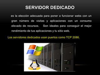 SERVIDOR DEDICADO
  es la elección adecuada para poner a funcionar webs con un
  gran número de visitas y aplicaciones con un consumo
  elevado de recursos.     Son ideales para conseguir el mejor
  rendimiento de tus aplicaciones y tu sitio web.

Los servidores dedicados usan puertos como TCP 2086.
 