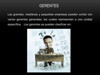 GERENTES
Las grandes, medianas y pequeñas empresas pueden contar con
varios gerentes generales, los cuales representan a una unidad
específica. Los gerentes se pueden clasificar en:
 