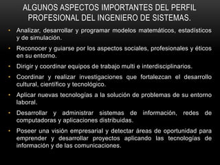 ALGUNOS ASPECTOS IMPORTANTES DEL PERFIL
      PROFESIONAL DEL INGENIERO DE SISTEMAS.
• Analizar, desarrollar y programar modelos matemáticos, estadísticos
  y de simulación.
• Reconocer y guiarse por los aspectos sociales, profesionales y éticos
  en su entorno.
• Dirigir y coordinar equipos de trabajo multi e interdisciplinarios.
• Coordinar y realizar investigaciones que fortalezcan el desarrollo
  cultural, científico y tecnológico.
• Aplicar nuevas tecnologías a la solución de problemas de su entorno
  laboral.
• Desarrollar y administrar sistemas de información, redes de
  computadoras y aplicaciones distribuidas.
• Poseer una visión empresarial y detectar áreas de oportunidad para
  emprender y desarrollar proyectos aplicando las tecnologías de
  información y de las comunicaciones.
 