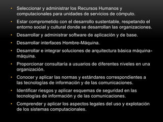 • Seleccionar y administrar los Recursos Humanos y
  computacionales para unidades de servicios de cómputo.
• Estar comprometido con el desarrollo sustentable, respetando el
  entorno social y cultural donde se desarrollan las organizaciones.
• Desarrollar y administrar software de aplicación y de base.
• Desarrollar interfaces Hombre-Máquina.
• Desarrollar e integrar soluciones de arquitectura básica máquina-
  máquina.
• Proporcionar consultaría a usuarios de diferentes niveles en una
  organización.
• Conocer y aplicar las normas y estándares correspondientes a
  las tecnologías de información y de las comunicaciones.
• Identificar riesgos y aplicar esquemas de seguridad en las
  tecnologías de información y de las comunicaciones.
• Comprender y aplicar los aspectos legales del uso y explotación
  de los sistemas computacionales.
 