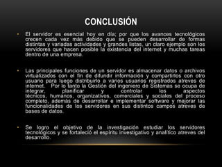 CONCLUSIÓN
•   El servidor es esencial hoy en día; por que los avances tecnológicos
    crecen cada vez más debido que se pueden desarrollar de formas
    distintas y variadas actividades y grandes listas, un claro ejemplo son los
    servidores que hacen posible la existencia del internet y muchas tareas
    dentro de una empresa.


•   Las principales funciones de un servidor es almacenar datos o archivos
    virtualizados con el fin de difundir información y compartirlos con otro
    usuario para luego distribuirlo a varios usuarios registrados atreves de
    internet. Por lo tanto la Gestión del ingeniero de Sistemas se ocupa de
    integrar,      planificar      y        controlar      los      aspectos
    técnicos, humanos, organizativos, comerciales y sociales del proceso
    completo, además de desarrollar e implementar software y mejorar las
    funcionalidades de los servidores en sus distintos campos atreves de
    bases de datos.


•   Se logro el objetivo de la investigación estudiar los servidores
    tecnológicos y se fortaleció el espíritu investigativo y analítico atreves del
    desarrollo.
 