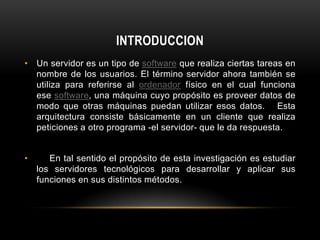 INTRODUCCION
• Un servidor es un tipo de software que realiza ciertas tareas en
  nombre de los usuarios. El término servidor ahora también se
  utiliza para referirse al ordenador físico en el cual funciona
  ese software, una máquina cuyo propósito es proveer datos de
  modo que otras máquinas puedan utilizar esos datos. Esta
  arquitectura consiste básicamente en un cliente que realiza
  peticiones a otro programa -el servidor- que le da respuesta.


•      En tal sentido el propósito de esta investigación es estudiar
    los servidores tecnológicos para desarrollar y aplicar sus
    funciones en sus distintos métodos.
 
