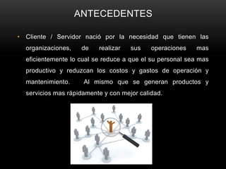 ANTECEDENTES

• Cliente / Servidor nació por la necesidad que tienen las
  organizaciones,    de   realizar   sus    operaciones   mas
  eficientemente lo cual se reduce a que el su personal sea mas
  productivo y reduzcan los costos y gastos de operación y
  mantenimiento.     Al mismo que se generan productos y
  servicios mas rápidamente y con mejor calidad.
 