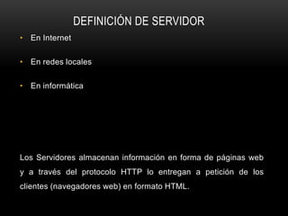 DEFINICIÓN DE SERVIDOR
• En Internet

• En redes locales

• En informática




Los Servidores almacenan información en forma de páginas web
y a través del protocolo HTTP lo entregan a petición de los
clientes (navegadores web) en formato HTML.
 