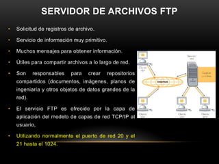 SERVIDOR DE ARCHIVOS FTP
•   Solicitud de registros de archivo.

•   Servicio de información muy primitivo.

•   Muchos mensajes para obtener información.

•   Útiles para compartir archivos a lo largo de red.

•   Son     responsables   para    crear   repositorios
    compartidos (documentos, imágenes, planos de
    ingeniaría y otros objetos de datos grandes de la
    red).

•   El servicio FTP es ofrecido por la capa de
    aplicación del modelo de capas de red TCP/IP al
    usuario,

•   Utilizando normalmente el puerto de red 20 y el
    21 hasta el 1024.
 