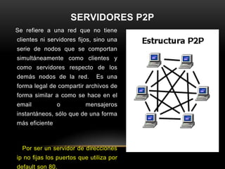 SERVIDORES P2P
Se refiere a una red que no tiene
clientes ni servidores fijos, sino una
serie de nodos que se comportan
simultáneamente como clientes y
como servidores respecto de los
demás nodos de la red.        Es una
forma legal de compartir archivos de
forma similar a como se hace en el
email           o         mensajeros
instantáneos, sólo que de una forma
más eficiente



  Por ser un servidor de direcciones
ip no fijas los puertos que utiliza por
default son 80.
 