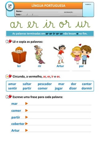 Lê e copia as palavras:
Data : / /
INFORMAÇÃO :
Nome :
LÍNGUA PORTUGUESA1ºANO
RUBRICA :
ler rir Artur par
Circunda, a vermelho, ar, er, ir e or.
amar saltar pescador mar dor cantar
sentir partir comer jogar dizer dormir
As palavras terminadas em ar, er, ir, or, ur não levam e no fim.
mar
comer
Escreve uma frase para cada palavra:
partir
cobertor
Artur
 