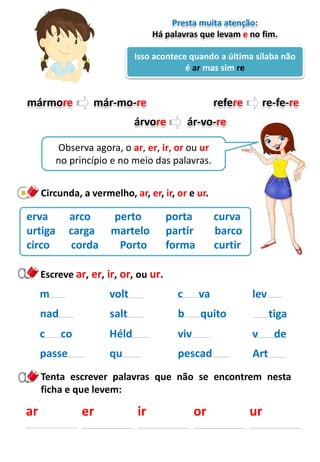 ar
Tenta escrever palavras que não se encontrem nesta
ficha e que levem:
Isso acontece quando a última sílaba não
é ar mas sim re
Presta muita atenção:
Há palavras que levam e no fim.
mármore már-mo-re refere re-fe-re
árvore ár-vo-re
Observa agora, o ar, er, ir, or ou ur
no princípio e no meio das palavras.
Circunda, a vermelho, ar, er, ir, or e ur.
erva arco perto porta curva
urtiga carga martelo partir barco
circo corda Porto forma curtir
volt
salt
Héld
c va
b quito
viv
m
nad
c co
Escreve ar, er, ir, or, ou ur.
lev
tiga
v de
er ir or ur
qu pescadpasse Art
 