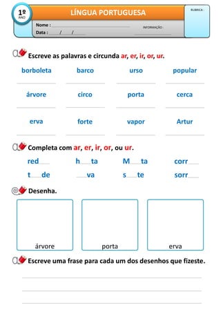 Data : / /
INFORMAÇÃO :
Nome :
LÍNGUA PORTUGUESA1ºANO
RUBRICA :
Escreve as palavras e circunda ar, er, ir, or, ur.
árvore circo porta cerca
erva forte vapor Artur
borboleta barco urso popular
h ta
va
M ta
s te
red
t de
Completa com ar, er, ir, or, ou ur.
corr
sorr
Desenha.
árvore porta erva
Escreve uma frase para cada um dos desenhos que fizeste.
 