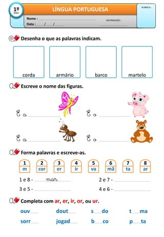 Data : / /
INFORMAÇÃO :
Nome :
LÍNGUA PORTUGUESA1ºANO
RUBRICA :
Desenha o que as palavras indicam.
Escreve o nome das figuras.
Forma palavras e escreve-as.
É a
corda armário barco martelo
dout
jogad
s do
b co
ouv
sorr
Completa com ar, er, ir, or, ou ur.
t ma
p ta
É a
É o
É o
1
m
2
cor
3
er
4
ir
5
va
6
mã
7
ta
8
ar
1 e 8 -
3 e 5 -
2 e 7 -
4 e 6 -
mar
 