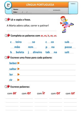 Data : / /
INFORMAÇÃO :
Nome :
LÍNGUA PORTUGUESA1ºANO
RUBRICA :
Lê e copia a frase.
Escreve palavras:
A Marta adora saltar, correr e patinar!
Completa as palavras com ar, er, ir, or, ur.
com ar com er com ir com or com ur
so
rem
j dineiro
c co
p na
tab na
c teiro
mão
b boleta
sub
passe
salt
beber
saltar
Escreve uma frase para cada palavra:
ler
rir
 