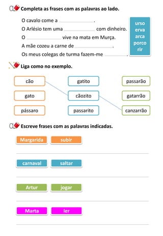 Completa as frases com as palavras ao lado.
Escreve frases com as palavras indicadas.
O cavalo come a .
O Arlésio tem uma com dinheiro.
O vive na mata em Murça.
A mãe cozeu a carne de .
Os meus colegas de turma fazem-me .
urso
erva
arca
porco
rir
Liga como no exemplo.
cão gatito passarão
gato cãozito gatarrão
pássaro passarito canzarrão
Margarida subir
carnaval saltar
Artur jogar
Marta ler
 