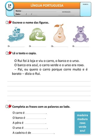Data : / /
INFORMAÇÃO :
Nome :
LÍNGUA PORTUGUESA1ºANO
RUBRICA :
Escreve o nome das figuras.
o o a o
Lê o texto e copia.
O Rui foi à loja e viu o carro, o barco e o urso.
O barco era azul, o carro verde e o urso era roxo.
 Pai, eu quero o carro porque corre muito e é
barato  dizia o Rui.
Completa as frases com as palavras ao lado.
O carro é .
O barco é .
A pêra é .
O urso é .
A cadeira é de .
madeira
madura
roxo
verde
azul
 