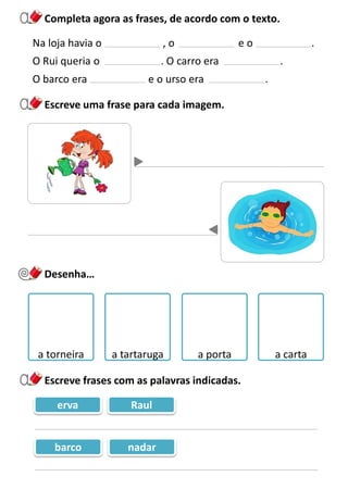 Completa agora as frases, de acordo com o texto.
Escreve uma frase para cada imagem.
Na loja havia o , o e o .
O Rui queria o . O carro era .
O barco era e o urso era .
erva Raul
barco nadar
Desenha…
a torneira a tartaruga a porta a carta
Escreve frases com as palavras indicadas.
 