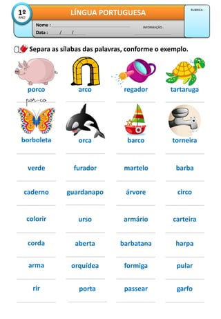 Data : / /
INFORMAÇÃO :
Nome :
LÍNGUA PORTUGUESA1ºANO
RUBRICA :
Separa as sílabas das palavras, conforme o exemplo.
porco arco
por-co
regador tartaruga
borboleta orca barco torneira
caderno guardanapo árvore circo
corda aberta barbatana harpa
arma orquídea formiga pular
rir porta passear garfo
colorir urso armário carteira
verde furador martelo barba
 