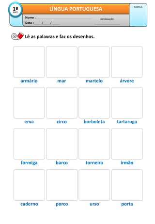 Data : / /
INFORMAÇÃO :
Nome :
LÍNGUA PORTUGUESA1ºANO
RUBRICA :
Lê as palavras e faz os desenhos.
armário mar martelo árvore
erva circo borboleta tartaruga
formiga barco torneira irmão
caderno porco urso porta
 