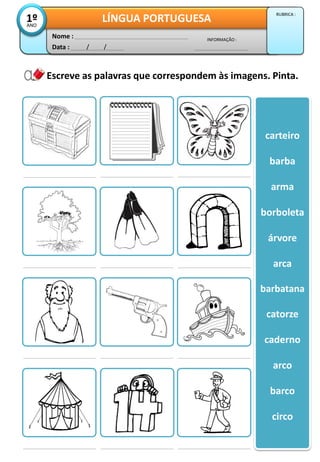 Escreve as palavras que correspondem às imagens. Pinta.
carteiro
barba
arma
borboleta
árvore
arca
barbatana
catorze
caderno
arco
barco
circo
Data : / /
INFORMAÇÃO :
Nome :
LÍNGUA PORTUGUESA1ºANO
RUBRICA :
 