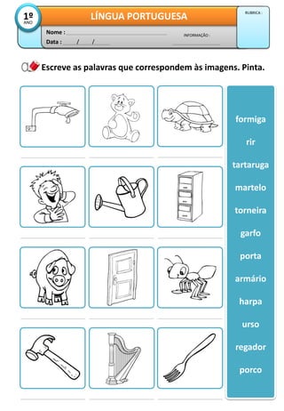 Escreve as palavras que correspondem às imagens. Pinta.
formiga
rir
tartaruga
martelo
torneira
garfo
porta
armário
harpa
urso
regador
porco
Data : / /
INFORMAÇÃO :
Nome :
LÍNGUA PORTUGUESA1ºANO
RUBRICA :
 