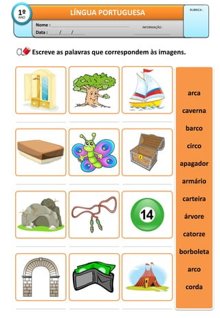 Escreve as palavras que correspondem às imagens.
arca
caverna
barco
circo
apagador
armário
carteira
árvore
catorze
borboleta
arco
corda
Data : / /
INFORMAÇÃO :
Nome :
LÍNGUA PORTUGUESA1ºANO
RUBRICA :
 