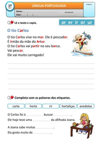 Data : / /
INFORMAÇÃO :
Nome :
LÍNGUA PORTUGUESA1ºANO
RUBRICA :
ar er ir or ur
Completa com as palavras das etiquetas.
Lê o texto e copia.
O tio Carlos
O tio Carlos vive no mar. Ele é pescador.
É irmão da mãe do Artur.
O tio Carlos vai partir no seu barco.
Vai pescar.
Ele vai muito carregado!
carta horta rir hortaliças anedotas
O Carlos foi à buscar .
Ele hoje teve uma da afilhada Joana.
A Joana sabe muitas .
Ela gosta muito de .
 