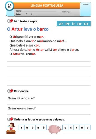 Data : / /
INFORMAÇÃO :
Nome :
LÍNGUA PORTUGUESA1ºANO
RUBRICA :
Lê o texto e copia.
O Urbano foi ver o mar.
Que belo é ouvir o múrmurio do mar!...
Que bela é a sua cor.
À hora do calor, o Artur vai lá ter e leva o barco.
O Artur vai remar.
O Artur leva o barco
ar er ir or ur
Responder.
Quem foi ver o mar?
Quem levou o barco?
Ordena as letras e escreve as palavras.
o c r o pr e b e b
 