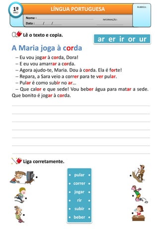 Liga corretamente.
 Eu vou jogar à corda, Dora!
 E eu vou amarrar a corda.
 Agora ajudo-te, Maria. Dou à corda. Ela é forte!
 Repara, a Sara veio a correr para te ver pular.
 Pular é como subir no ar…
 Que calor e que sede! Vou beber água para matar a sede.
Que bonito é jogar à corda.
A Maria joga à corda
pular
correr
jogar
rir
subir
beber
Data : / /
INFORMAÇÃO :
Nome :
LÍNGUA PORTUGUESA1ºANO
RUBRICA :
Lê o texto e copia.
ar er ir or ur
 