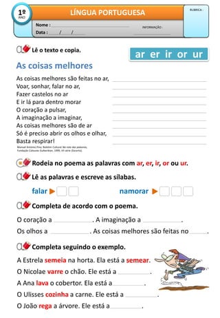 Data : / /
INFORMAÇÃO :
Nome :
LÍNGUA PORTUGUESA1ºANO
RUBRICA :
Lê o texto e copia.
Rodeia no poema as palavras com ar, er, ir, or ou ur.
As coisas melhores são feitas no ar,
Voar, sonhar, falar no ar,
Fazer castelos no ar
E ir lá para dentro morar
O coração a pulsar,
A imaginação a imaginar,
As coisas melhores são de ar
Só é preciso abrir os olhos e olhar,
Basta respirar!
Completa de acordo com o poema.
As coisas melhores
ar er ir or ur
Manuel António Pina, Boletim Cultural Na rota das palavras,
Fundação Calouste Gulbenkian, 1999, VII série (Excerto).
Lê as palavras e escreve as sílabas.
falar namorar
O coração a . A imaginação a .
Os olhos a . As coisas melhores são feitas no .
Completa seguindo o exemplo.
A Estrela semeia na horta. Ela está a semear.
O Nicolae varre o chão. Ele está a .
A Ana lava o cobertor. Ela está a .
O Ulisses cozinha a carne. Ele está a .
O João rega a árvore. Ele está a .
 