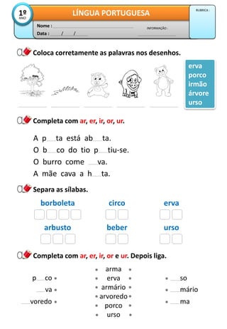 Data : / /
INFORMAÇÃO :
Nome :
LÍNGUA PORTUGUESA1ºANO
RUBRICA :
Completa com ar, er, ir, or, ur.
Completa com ar, er, ir, or e ur. Depois liga.
arma
erva
armário
arvoredo
porco
urso
voredo
va
ma
mário
Coloca corretamente as palavras nos desenhos.
erva
porco
irmão
árvore
urso
A p ta está ab ta.
O b co do tio p tiu-se.
O burro come va.
A mãe cava a h ta.
Separa as sílabas.
borboleta circo erva
arbusto beber urso
sop co
 