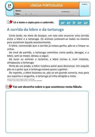 Data : / /
INFORMAÇÃO :
Nome :
LÍNGUA PORTUGUESA1ºANO
RUBRICA :
Lê o texto e copia para o cadernão.
A corrida da lebre e da tartaruga
Certa tarde, no meio do bosque, um rato veio anunciar uma corrida
entre a lebre e a tartaruga. Os animais juntaram-se todos na clareira
para assistirem àquele acontecimento.
A lebre, convencida que a corrida já estava ganha, pôs-se a limpar as
unhas.
Ao sinal de partida, a tartaruga caminhou como podia, devagar, e a
lebre, sem se mexer, deixou-a seguir.
Ao ouvir os animais a reclamar, a lebre correu e, num instante,
ultrapassou a tartaruga.
Perto de um prado, a lebre resolveu parar para descansar. Um esquilo
pôs-se a gritar que a tartaruga estava quase a ganhar.
De repente, a lebre levantou-se, pôs-se em grande correria, mas para
seu espanto e vergonha, a tartaruga já tinha atingido a meta.
Belmira Ferreira e Rosa Fonseca, A lebre e a tartaruga,
2.ª edição, Texto Editores, 2007 (excerto; com supressões; adaptado)
ar er ir or ur
Faz um desenho sobre o que aconteceu nesta fábula.
 