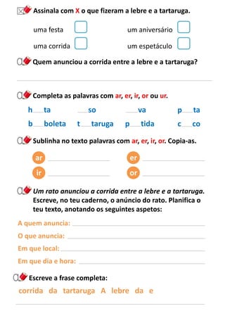 uma festa
Completa as palavras com ar, er, ir, or ou ur.
Assinala com X o que fizeram a lebre e a tartaruga.
uma corrida
um aniversário
um espetáculo
Quem anunciou a corrida entre a lebre e a tartaruga?
so
t taruga
va
p tida
h ta
b boleta
p ta
c co
Sublinha no texto palavras com ar, er, ir, or. Copia-as.
ar
ir
er
or
Um rato anunciou a corrida entre a lebre e a tartaruga.
Escreve, no teu caderno, o anúncio do rato. Planifica o
teu texto, anotando os seguintes aspetos:
A quem anuncia:
O que anuncia:
Em que local:
Em que dia e hora:
corrida da tartaruga A lebre da e
Escreve a frase completa:
 